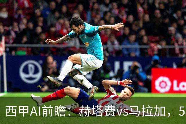 西甲AI前瞻：赫塔费vs马拉加，5轮只进3球的矛对还没开胡的盾